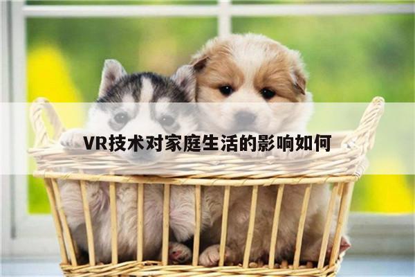 VR技术对家庭生活的影响如何_德赢官方